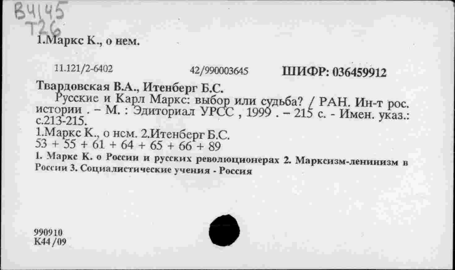 ﻿6Ч1Ч5’
[арке К., о нем.
11.121/2-6402	42/990003645 ШИФР: 036459912
Твардовская В А., Итенберг Б.С.
Русские и Карл Маркс: выбор или судьба? / РАН. Ин-т рос. истории . - М. : Эдиториал УРСС , 1999 . - 215 с. - Имен, указ.: с.213-215.
1.Маркс К., о нем. 2,Итенберг Б.С.
53 + 55 + 61 + 64 + 65 + 66 + 89
1. Маркс К. о России и русских революционерах 2. Марксизм-ленинизм в России 3. Социалистические учения - Россия
990910
К44/09